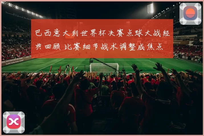 巴西意大利世界杯决赛点球大战经典回顾 比赛细节战术调整成焦点