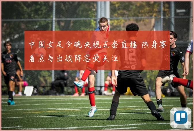 中国女足今晚央视五套直播 热身赛看点与出战阵容受关注