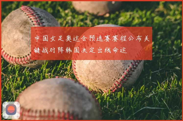 中国女足奥运会预选赛赛程公布关键战对阵韩国决定出线命运