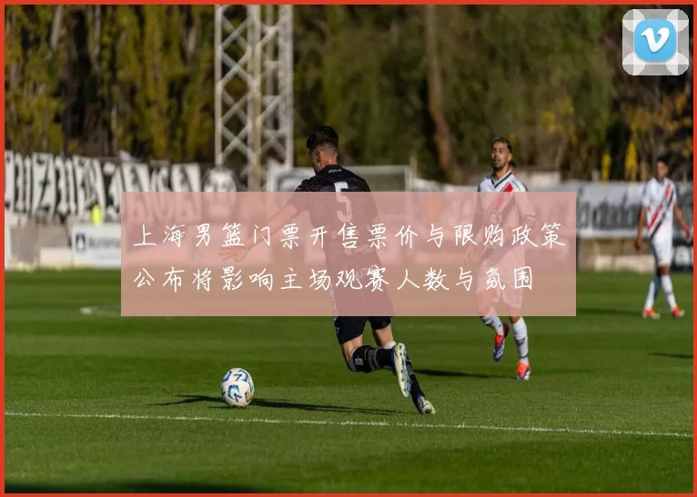 上海男篮门票开售票价与限购政策公布将影响主场观赛人数与氛围