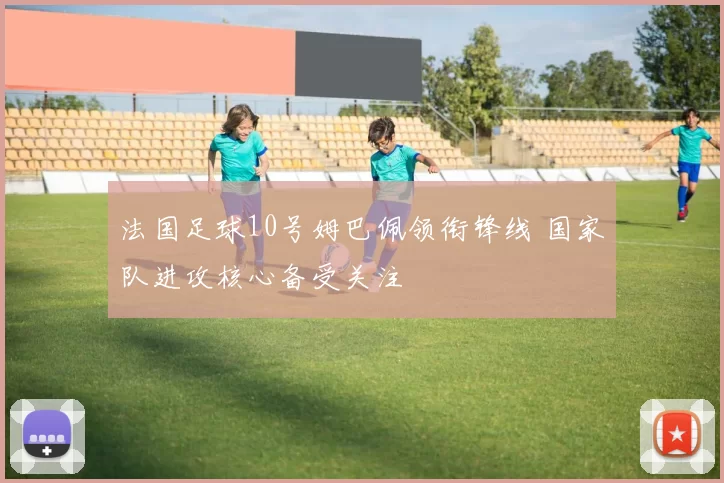 法国足球10号姆巴佩领衔锋线 国家队进攻核心备受关注