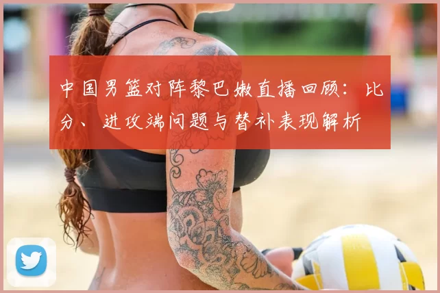 中国男篮对阵黎巴嫩直播回顾：比分、进攻端问题与替补表现解析