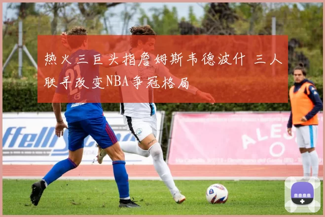 热火三巨头指詹姆斯韦德波什 三人联手改变NBA争冠格局