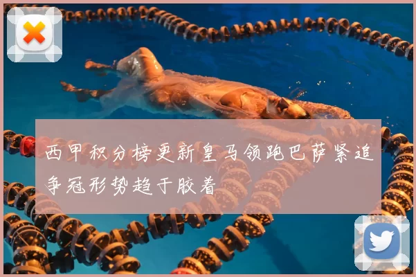西甲积分榜更新皇马领跑巴萨紧追争冠形势趋于胶着