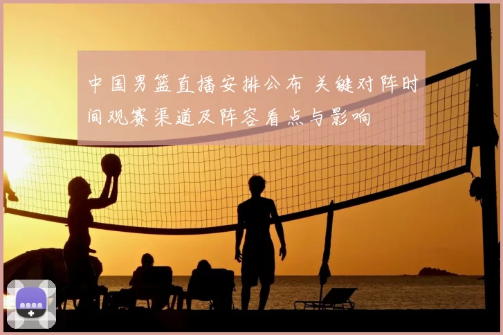 中国男篮直播安排公布 关键对阵时间观赛渠道及阵容看点与影响