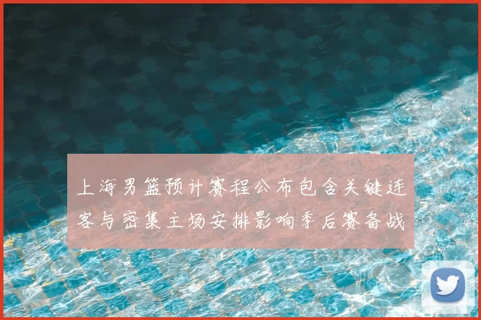 上海男篮预计赛程公布包含关键连客与密集主场安排影响季后赛备战