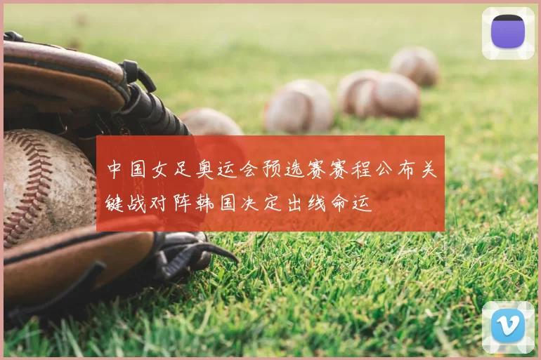 中国女足奥运会预选赛赛程公布关键战对阵韩国决定出线命运