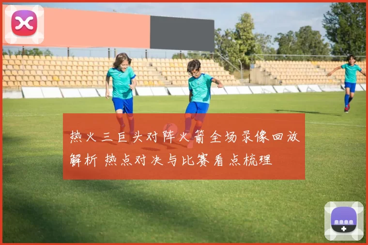 热火三巨头对阵火箭全场录像回放解析 热点对决与比赛看点梳理