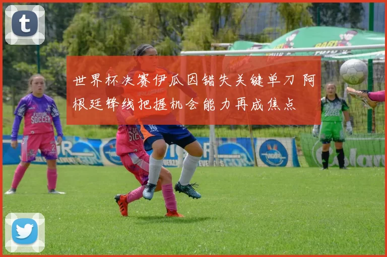 世界杯决赛伊瓜因错失关键单刀 阿根廷锋线把握机会能力再成焦点