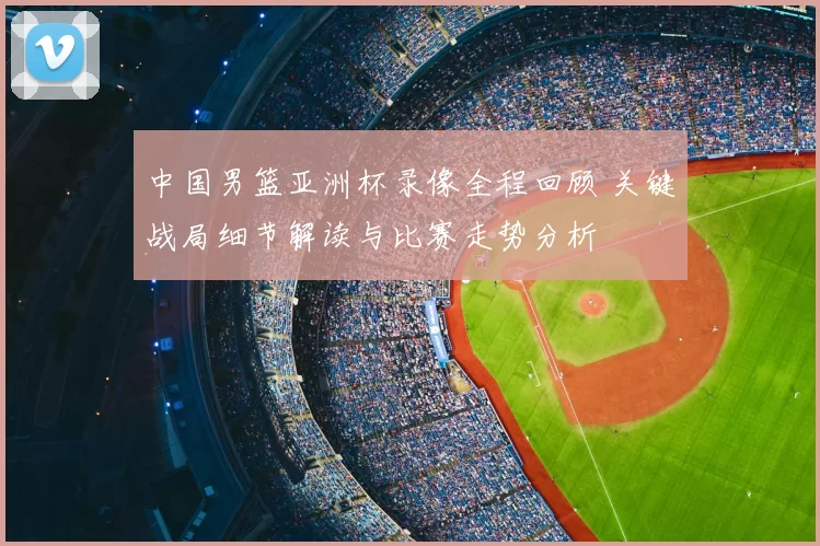 中国男篮亚洲杯录像全程回顾 关键战局细节解读与比赛走势分析