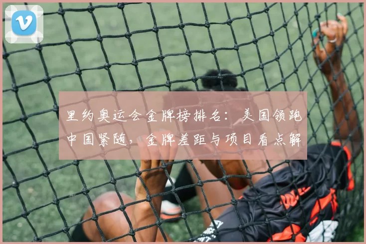 里约奥运会金牌榜排名:美国领跑中国紧随,金牌差距与项目看点解析