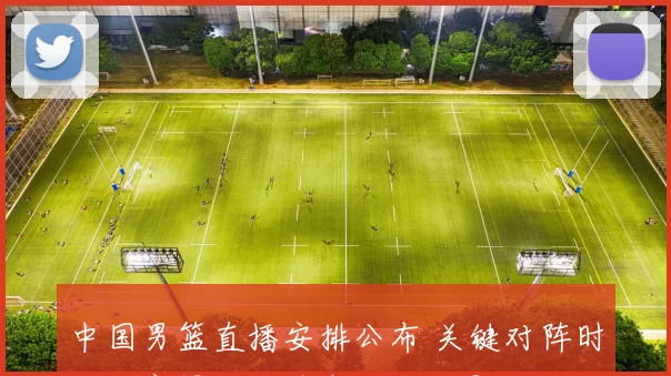 中国男篮直播安排公布 关键对阵时间观赛渠道及阵容看点与影响