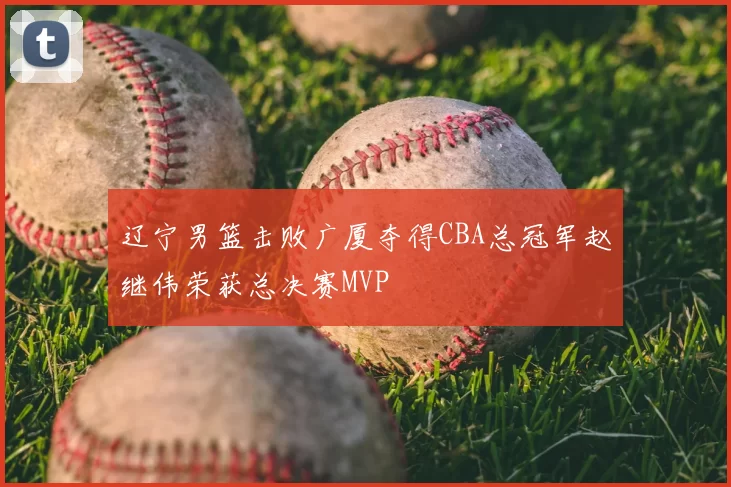 辽宁男篮击败广厦夺得CBA总冠军赵继伟荣获总决赛MVP