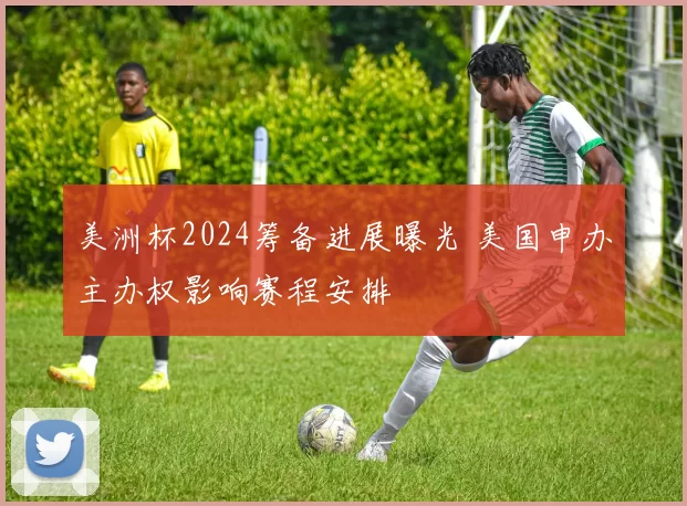 美洲杯2024筹备进展曝光 美国申办主办权影响赛程安排