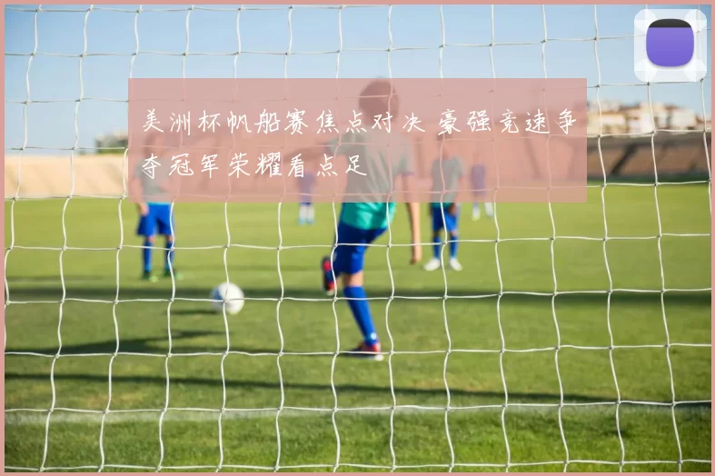美洲杯帆船赛焦点对决 豪强竞速争夺冠军荣耀看点足