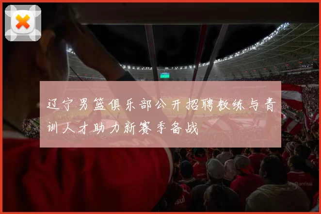 辽宁男篮俱乐部公开招聘教练与青训人才助力新赛季备战