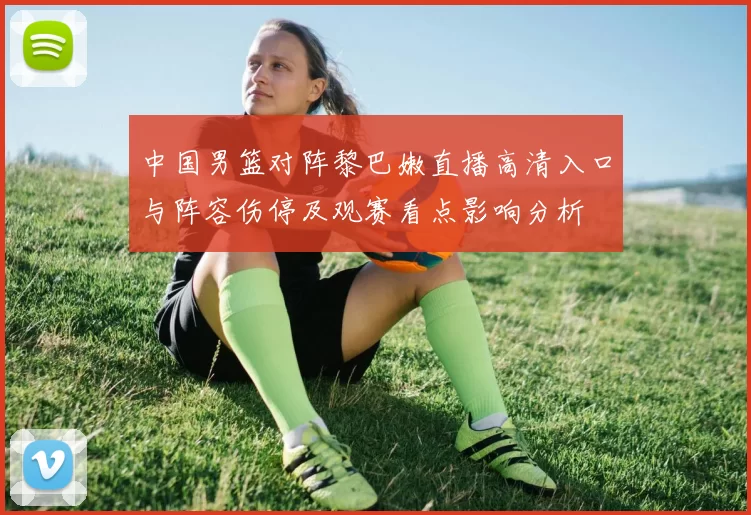 中国男篮对阵黎巴嫩直播高清入口与阵容伤停及观赛看点影响分析