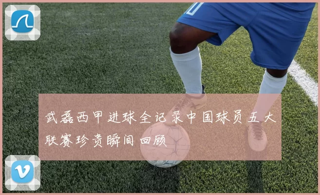 武磊西甲进球全记录中国球员五大联赛珍贵瞬间回顾