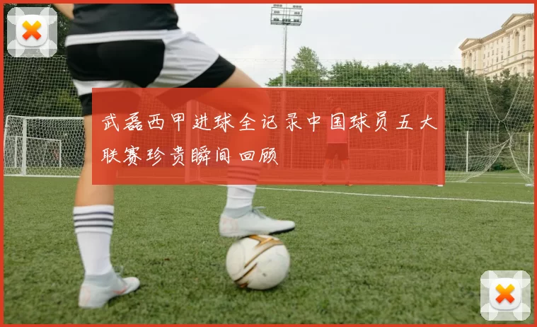 武磊西甲进球全记录中国球员五大联赛珍贵瞬间回顾