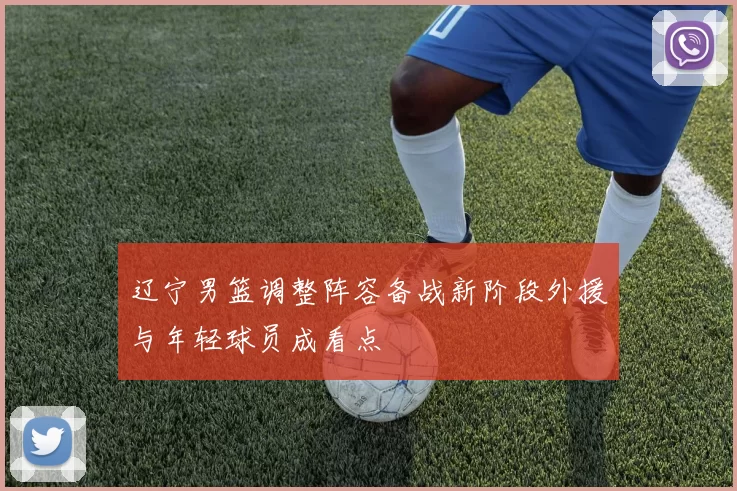 辽宁男篮调整阵容备战新阶段外援与年轻球员成看点