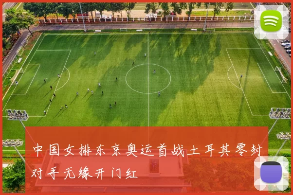 中国女排东京奥运首战土耳其零封对手无缘开门红