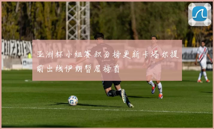 亚洲杯小组赛积分榜更新卡塔尔提前出线伊朗暂居榜首