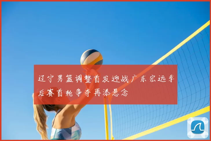辽宁男篮调整首发迎战广东宏远季后赛首轮争夺再添悬念