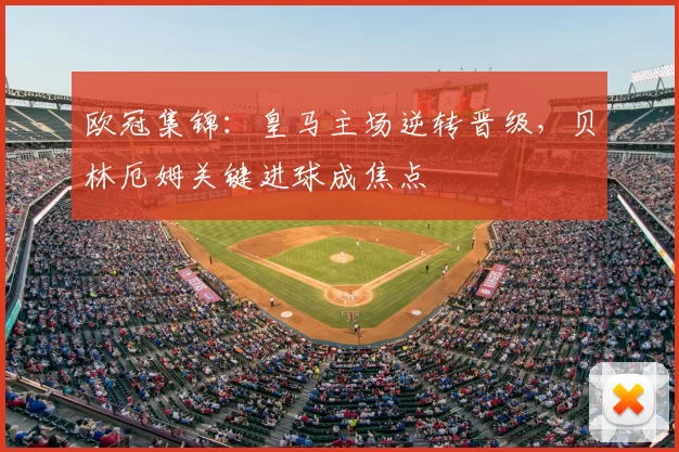 欧冠集锦:皇马主场逆转晋级,贝林厄姆关键进球成焦点