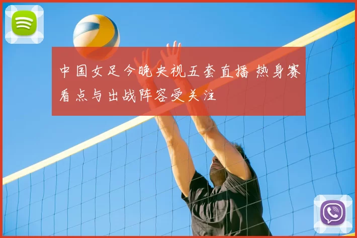 中国女足今晚央视五套直播 热身赛看点与出战阵容受关注