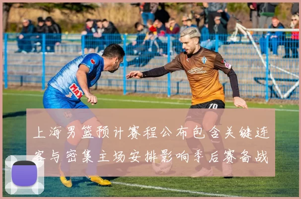 上海男篮预计赛程公布包含关键连客与密集主场安排影响季后赛备战