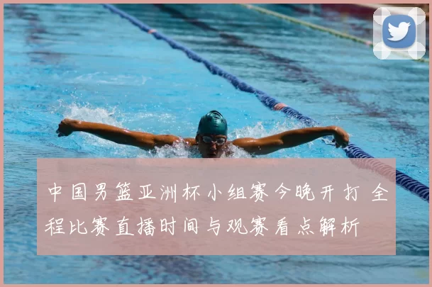 中国男篮亚洲杯小组赛今晚开打 全程比赛直播时间与观赛看点解析