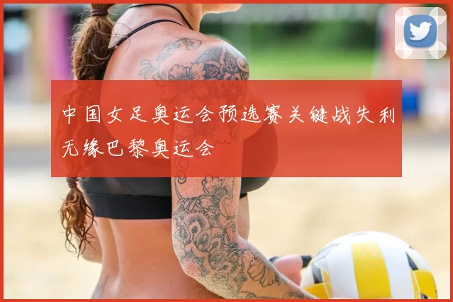 中国女足奥运会预选赛关键战失利无缘巴黎奥运会