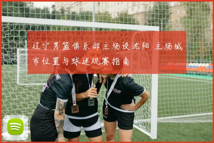 辽宁男篮俱乐部主场设沈阳 主场城市位置与球迷观赛指南