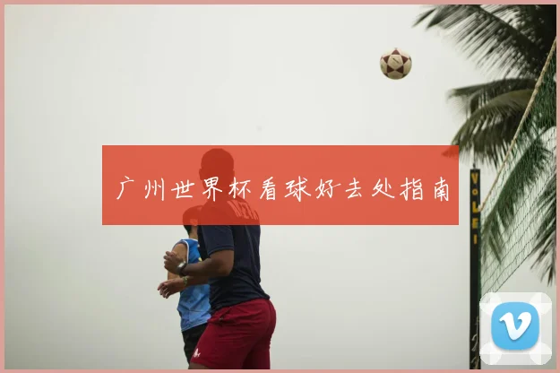 广州世界杯看球好去处指南