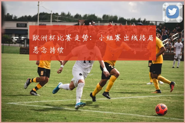 欧洲杯比赛走势:小组赛出线格局悬念持续