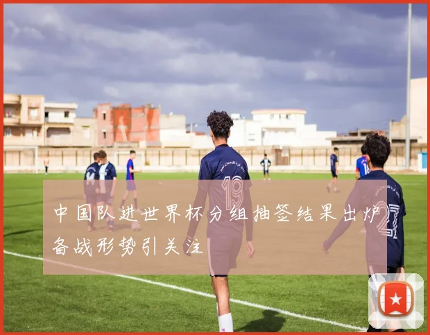 中国队进世界杯分组抽签结果出炉备战形势引关注
