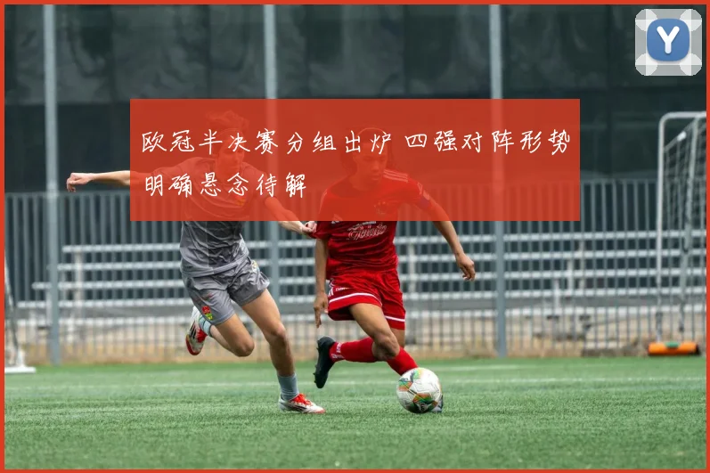 欧冠半决赛分组出炉 四强对阵形势明确悬念待解