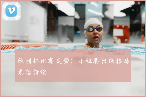 欧洲杯比赛走势:小组赛出线格局悬念持续