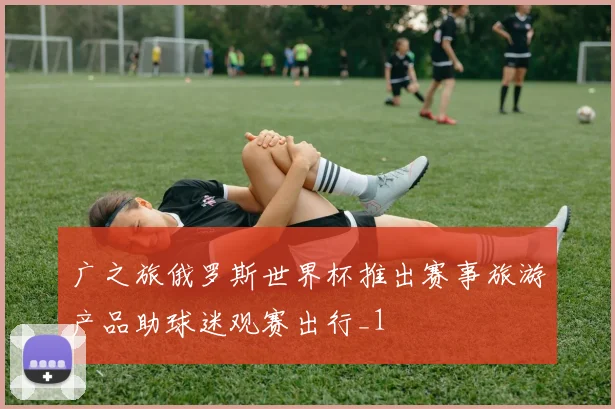 广之旅俄罗斯世界杯推出赛事旅游产品助球迷观赛出行_1