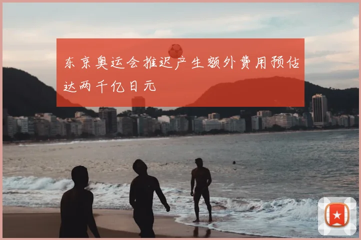 东京奥运会推迟产生额外费用预估达两千亿日元