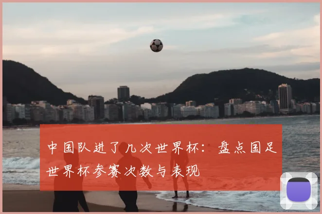 中国队进了几次世界杯:盘点国足世界杯参赛次数与表现
